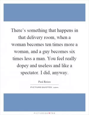There’s something that happens in that delivery room, when a woman becomes ten times more a woman, and a guy becomes six times less a man. You feel really dopey and useless and like a spectator. I did, anyway Picture Quote #1