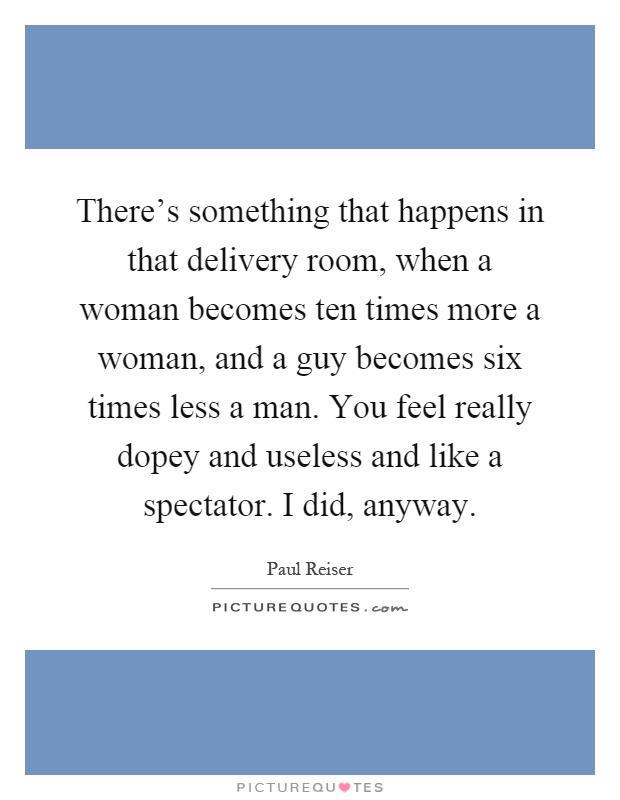 There's something that happens in that delivery room, when a woman becomes ten times more a woman, and a guy becomes six times less a man. You feel really dopey and useless and like a spectator. I did, anyway Picture Quote #1
