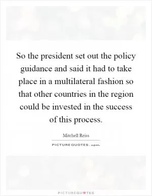So the president set out the policy guidance and said it had to take place in a multilateral fashion so that other countries in the region could be invested in the success of this process Picture Quote #1