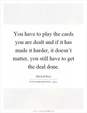 You have to play the cards you are dealt and if it has made it harder, it doesn’t matter, you still have to get the deal done Picture Quote #1