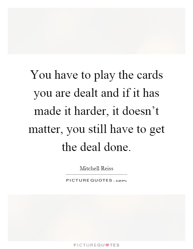 You have to play the cards you are dealt and if it has made it harder, it doesn't matter, you still have to get the deal done Picture Quote #1