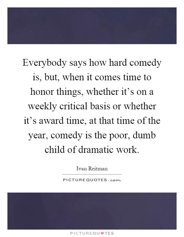 Everybody says how hard comedy is, but, when it comes time to honor things, whether it's on a weekly critical basis or whether it's award time, at that time of the year, comedy is the poor, dumb child of dramatic work Picture Quote #1