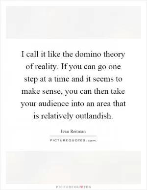 I call it like the domino theory of reality. If you can go one step at a time and it seems to make sense, you can then take your audience into an area that is relatively outlandish Picture Quote #1