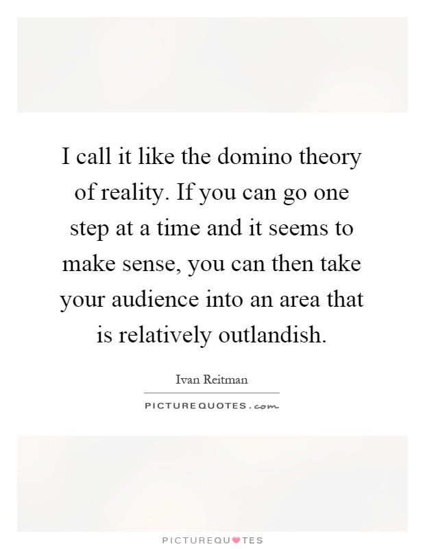 I call it like the domino theory of reality. If you can go one step at a time and it seems to make sense, you can then take your audience into an area that is relatively outlandish Picture Quote #1