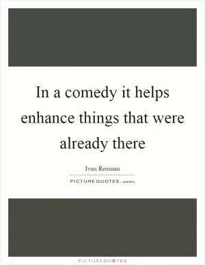 In a comedy it helps enhance things that were already there Picture Quote #1