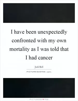 I have been unexpectedly confronted with my own mortality as I was told that I had cancer Picture Quote #1