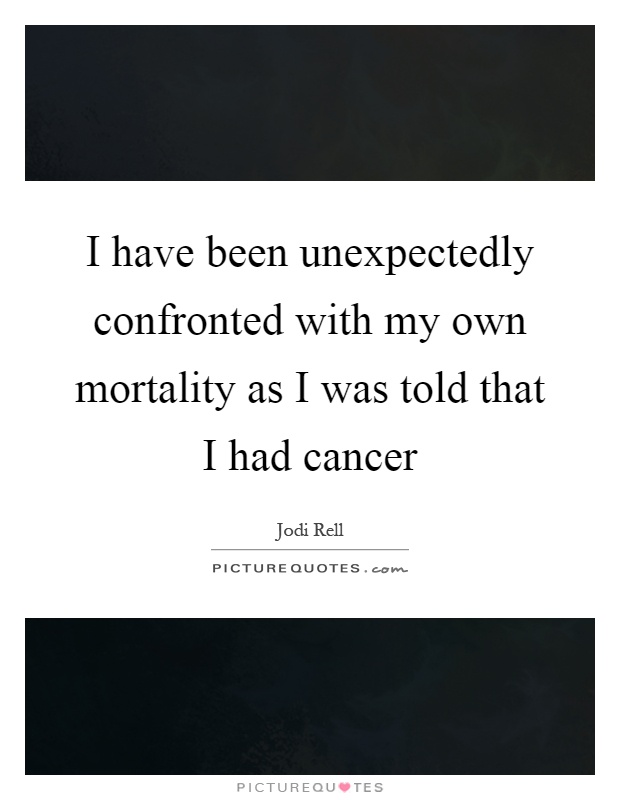I have been unexpectedly confronted with my own mortality as I was told that I had cancer Picture Quote #1