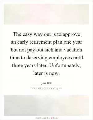 The easy way out is to approve an early retirement plan one year but not pay out sick and vacation time to deserving employees until three years later. Unfortunately, later is now Picture Quote #1