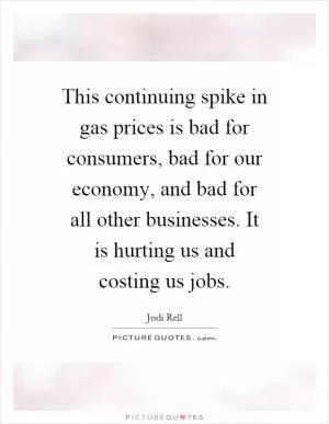 This continuing spike in gas prices is bad for consumers, bad for our economy, and bad for all other businesses. It is hurting us and costing us jobs Picture Quote #1
