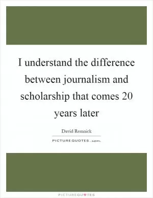 I understand the difference between journalism and scholarship that comes 20 years later Picture Quote #1