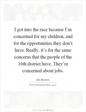 I got into the race because I’m concerned for my children, and for the opportunities they don’t have. Really, it’s for the same concerns that the people of the 16th district have. They’re concerned about jobs Picture Quote #1