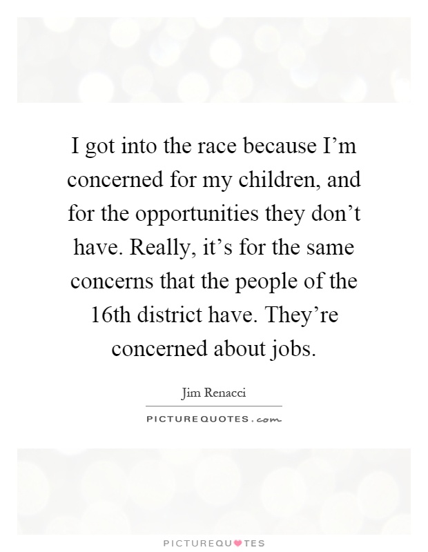 I got into the race because I'm concerned for my children, and for the opportunities they don't have. Really, it's for the same concerns that the people of the 16th district have. They're concerned about jobs Picture Quote #1