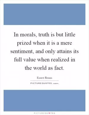 In morals, truth is but little prized when it is a mere sentiment, and only attains its full value when realized in the world as fact Picture Quote #1