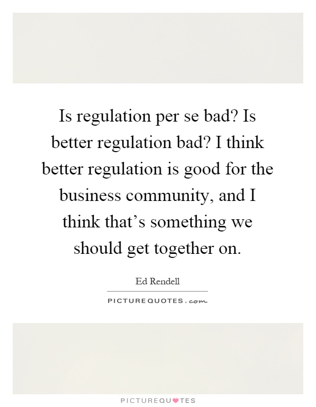 Is regulation per se bad? Is better regulation bad? I think better regulation is good for the business community, and I think that's something we should get together on Picture Quote #1
