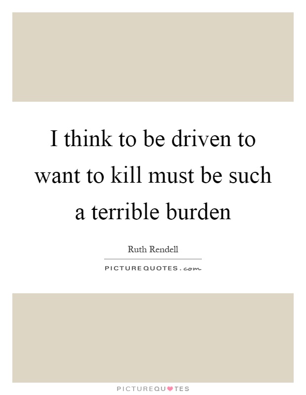 I think to be driven to want to kill must be such a terrible burden Picture Quote #1