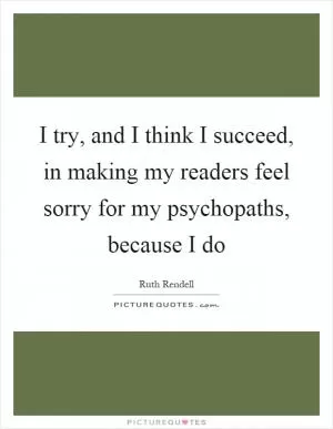 I try, and I think I succeed, in making my readers feel sorry for my psychopaths, because I do Picture Quote #1