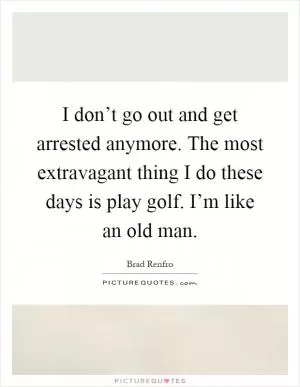 I don’t go out and get arrested anymore. The most extravagant thing I do these days is play golf. I’m like an old man Picture Quote #1