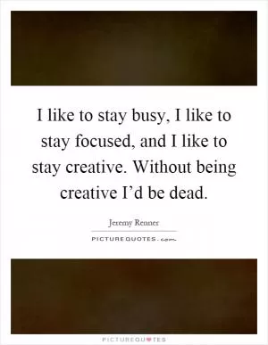 I like to stay busy, I like to stay focused, and I like to stay creative. Without being creative I’d be dead Picture Quote #1