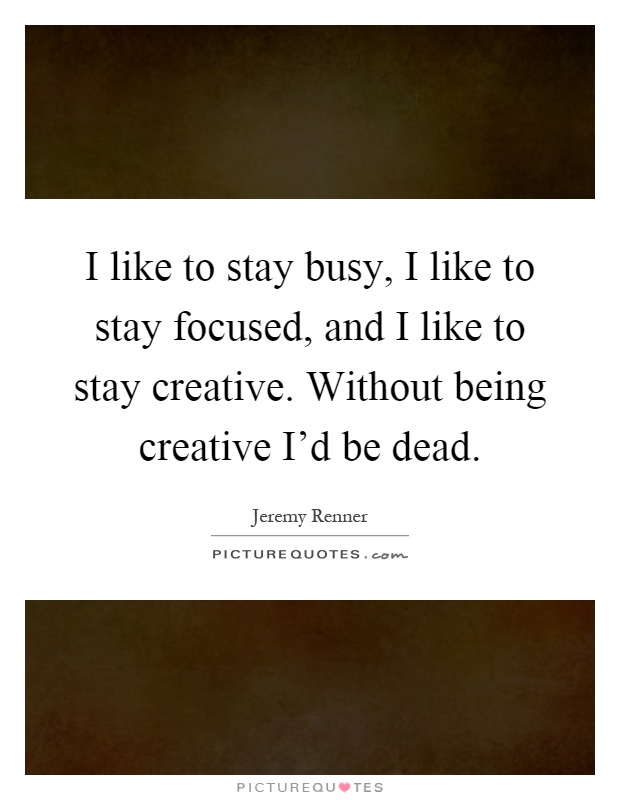 I like to stay busy, I like to stay focused, and I like to stay creative. Without being creative I'd be dead Picture Quote #1