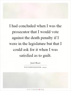 I had concluded when I was the prosecutor that I would vote against the death penalty if I were in the legislature but that I could ask for it when I was satisfied as to guilt Picture Quote #1