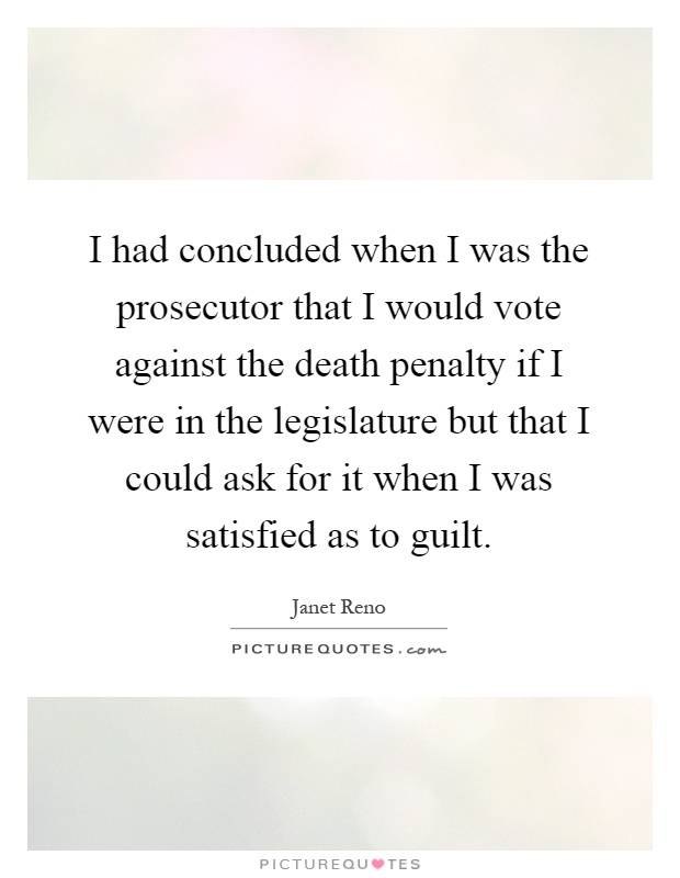 I had concluded when I was the prosecutor that I would vote against the death penalty if I were in the legislature but that I could ask for it when I was satisfied as to guilt Picture Quote #1