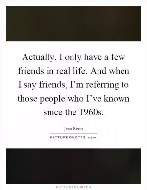 Actually, I only have a few friends in real life. And when I say friends, I’m referring to those people who I’ve known since the 1960s Picture Quote #1