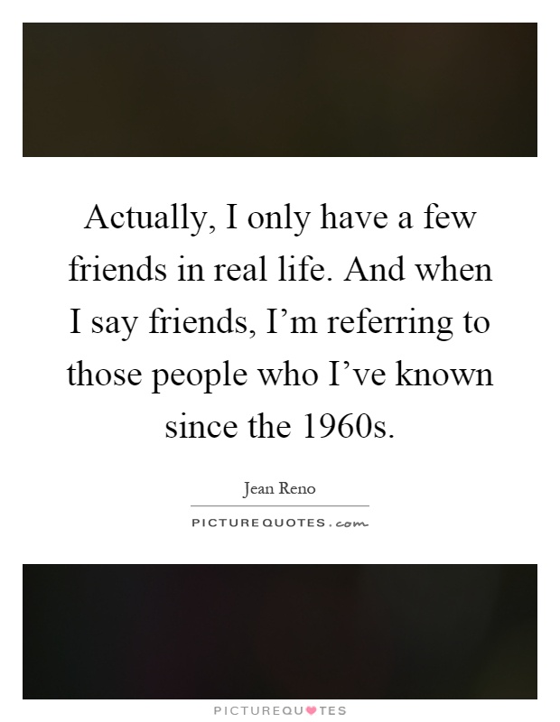 Actually, I only have a few friends in real life. And when I say friends, I'm referring to those people who I've known since the 1960s Picture Quote #1