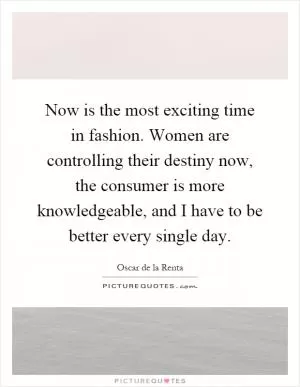 Now is the most exciting time in fashion. Women are controlling their destiny now, the consumer is more knowledgeable, and I have to be better every single day Picture Quote #1