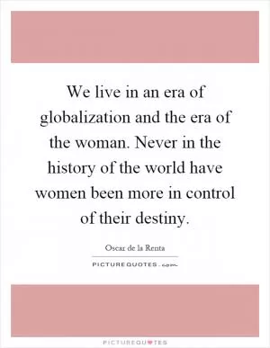 We live in an era of globalization and the era of the woman. Never in the history of the world have women been more in control of their destiny Picture Quote #1