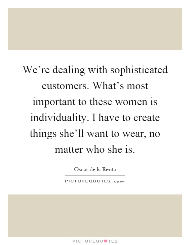 We're dealing with sophisticated customers. What's most important to these women is individuality. I have to create things she'll want to wear, no matter who she is Picture Quote #1