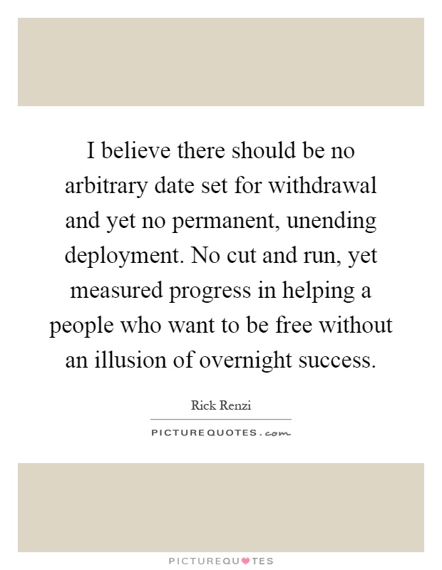 I believe there should be no arbitrary date set for withdrawal and yet no permanent, unending deployment. No cut and run, yet measured progress in helping a people who want to be free without an illusion of overnight success Picture Quote #1