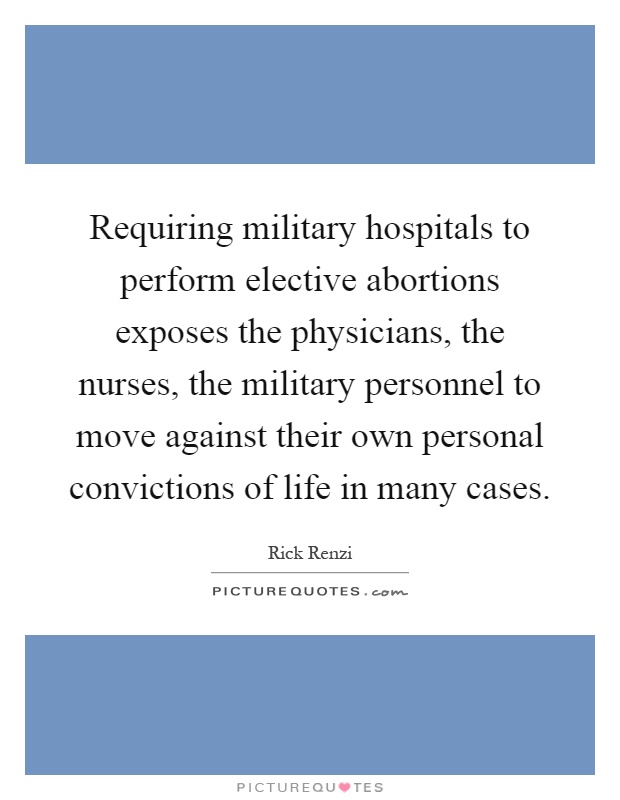 Requiring military hospitals to perform elective abortions exposes the physicians, the nurses, the military personnel to move against their own personal convictions of life in many cases Picture Quote #1