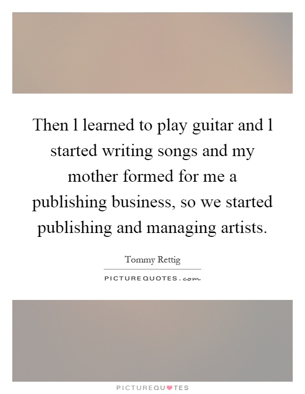 Then l learned to play guitar and l started writing songs and my mother formed for me a publishing business, so we started publishing and managing artists Picture Quote #1