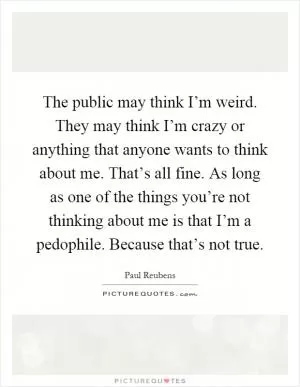 The public may think I’m weird. They may think I’m crazy or anything that anyone wants to think about me. That’s all fine. As long as one of the things you’re not thinking about me is that I’m a pedophile. Because that’s not true Picture Quote #1