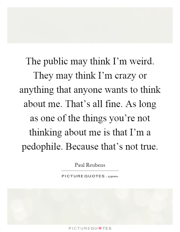 The public may think I'm weird. They may think I'm crazy or anything that anyone wants to think about me. That's all fine. As long as one of the things you're not thinking about me is that I'm a pedophile. Because that's not true Picture Quote #1