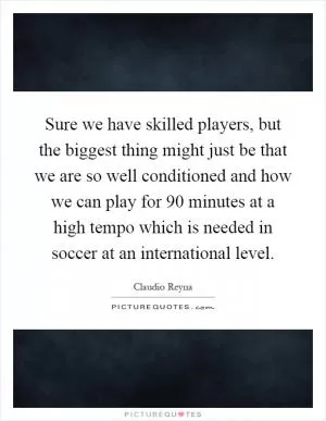 Sure we have skilled players, but the biggest thing might just be that we are so well conditioned and how we can play for 90 minutes at a high tempo which is needed in soccer at an international level Picture Quote #1