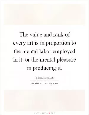 The value and rank of every art is in proportion to the mental labor employed in it, or the mental pleasure in producing it Picture Quote #1