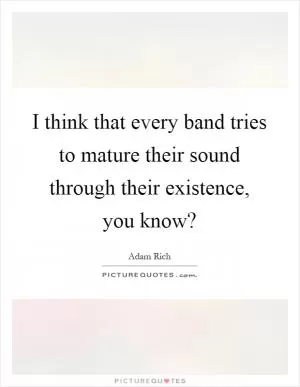 I think that every band tries to mature their sound through their existence, you know? Picture Quote #1