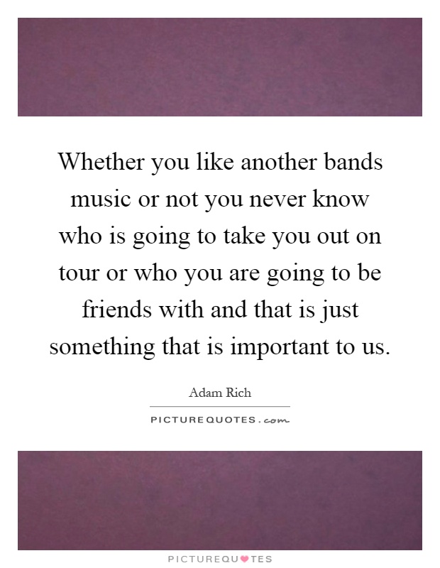 Whether you like another bands music or not you never know who is going to take you out on tour or who you are going to be friends with and that is just something that is important to us Picture Quote #1
