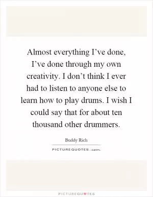 Almost everything I’ve done, I’ve done through my own creativity. I don’t think I ever had to listen to anyone else to learn how to play drums. I wish I could say that for about ten thousand other drummers Picture Quote #1