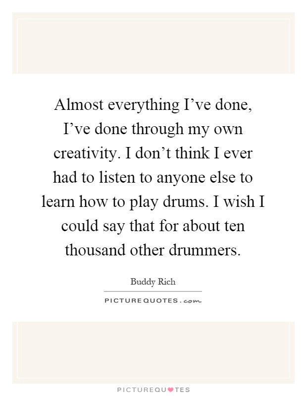 Almost everything I've done, I've done through my own creativity. I don't think I ever had to listen to anyone else to learn how to play drums. I wish I could say that for about ten thousand other drummers Picture Quote #1