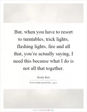 But, when you have to resort to turntables, trick lights, flashing lights, fire and all that, you’re actually saying, I need this because what I do is not all that together Picture Quote #1