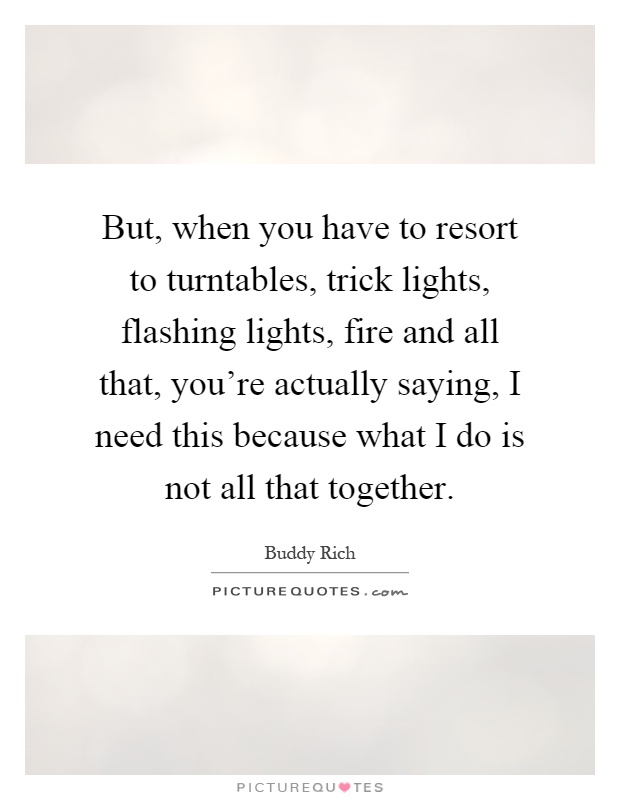 But, when you have to resort to turntables, trick lights, flashing lights, fire and all that, you're actually saying, I need this because what I do is not all that together Picture Quote #1