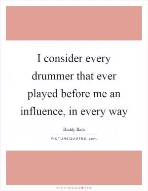 I consider every drummer that ever played before me an influence, in every way Picture Quote #1