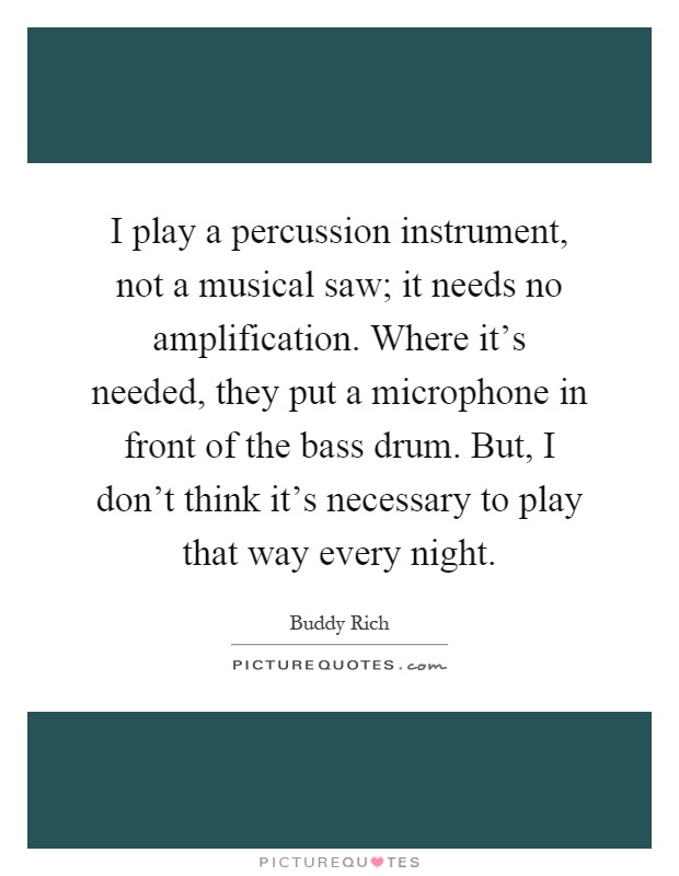 I play a percussion instrument, not a musical saw; it needs no amplification. Where it's needed, they put a microphone in front of the bass drum. But, I don't think it's necessary to play that way every night Picture Quote #1