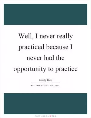 Well, I never really practiced because I never had the opportunity to practice Picture Quote #1
