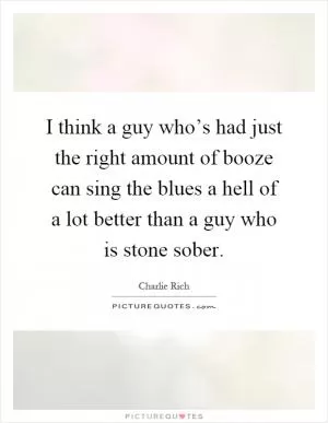 I think a guy who’s had just the right amount of booze can sing the blues a hell of a lot better than a guy who is stone sober Picture Quote #1