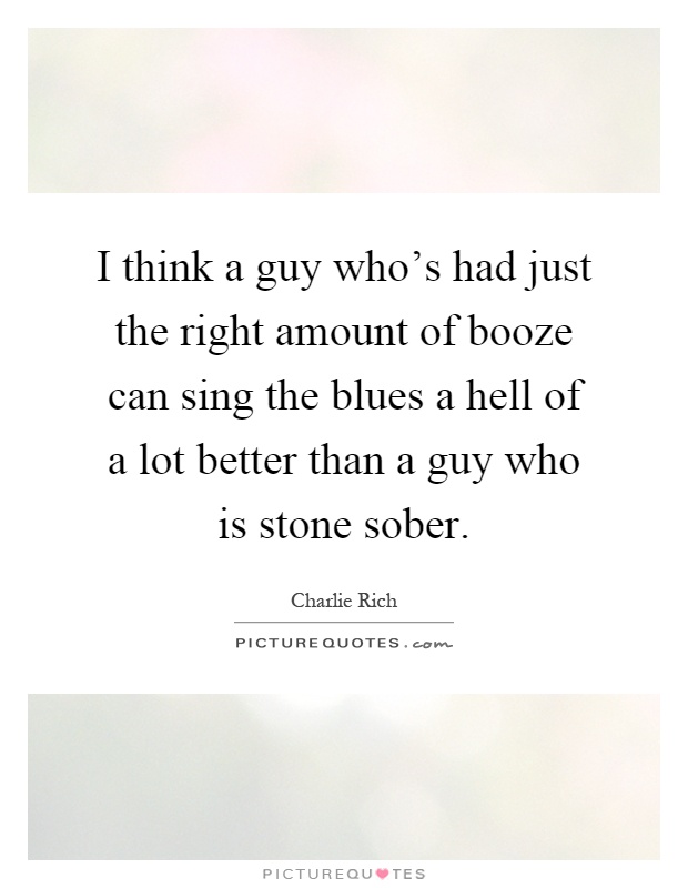 I think a guy who's had just the right amount of booze can sing the blues a hell of a lot better than a guy who is stone sober Picture Quote #1