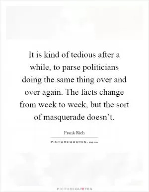 It is kind of tedious after a while, to parse politicians doing the same thing over and over again. The facts change from week to week, but the sort of masquerade doesn’t Picture Quote #1