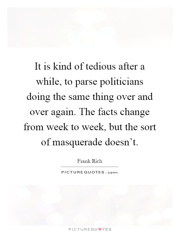 It is kind of tedious after a while, to parse politicians doing the same thing over and over again. The facts change from week to week, but the sort of masquerade doesn't Picture Quote #1